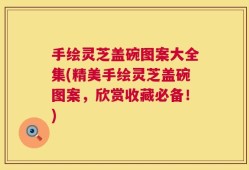 手绘灵芝盖碗图案大全集(精美手绘灵芝盖碗图案，欣赏收藏必备！)