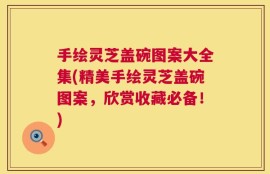 手绘灵芝盖碗图案大全集(精美手绘灵芝盖碗图案，欣赏收藏必备！)
