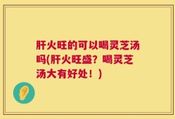 肝火旺的可以喝灵芝汤吗(肝火旺盛？喝灵芝汤大有好处！)