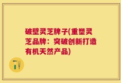 破壁灵芝牌子(重塑灵芝品牌：突破创新打造有机天然产品)