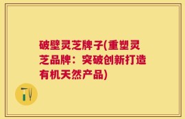 破壁灵芝牌子(重塑灵芝品牌：突破创新打造有机天然产品)
