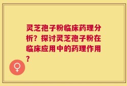 灵芝孢子粉临床药理分析？探讨灵芝孢子粉在临床应用中的药理作用？
