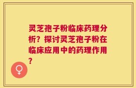 灵芝孢子粉临床药理分析？探讨灵芝孢子粉在临床应用中的药理作用？