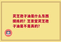 灵芝孢子油是什么东西提练的？芝圣堂灵芝孢子油是不是真的？
