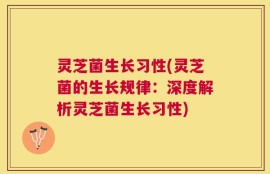 灵芝菌生长习性(灵芝菌的生长规律：深度解析灵芝菌生长习性)