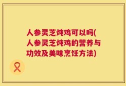 人参灵芝炖鸡可以吗(人参灵芝炖鸡的营养与功效及美味烹饪方法)