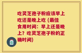 吃灵芝孢子粉应该早上吃还是晚上吃 (最佳食用时间：早上还是晚上？吃灵芝孢子粉的正确时间)