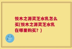 悦木之源灵芝水乳怎么买(悦木之源灵芝水乳在哪里购买？)