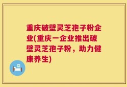 重庆破壁灵芝孢子粉企业(重庆一企业推出破壁灵芝孢子粉，助力健康养生)