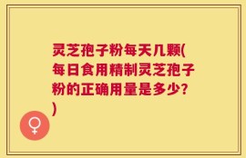 灵芝孢子粉每天几颗(每日食用精制灵芝孢子粉的正确用量是多少？)