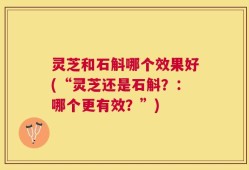 灵芝和石斛哪个效果好(“灵芝还是石斛？：哪个更有效？”)