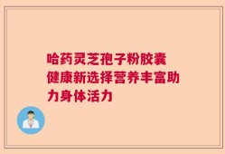 哈药灵芝孢子粉胶囊 健康新选择营养丰富助力身体活力