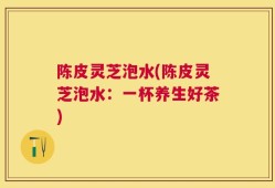 陈皮灵芝泡水(陈皮灵芝泡水：一杯养生好茶)