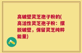 高破壁灵芝孢子粉的(高活性灵芝孢子粉：摆脱破壁，保留灵芝纯粹能量)