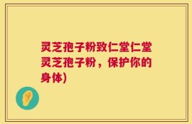 灵芝孢子粉致仁堂仁堂灵芝孢子粉，保护你的身体)