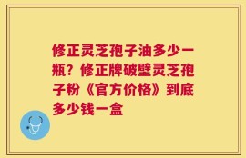 修正灵芝孢子油多少一瓶？修正牌破壁灵芝孢子粉《官方价格》到底多少钱一盒