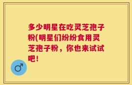 多少明星在吃灵芝孢子粉(明星们纷纷食用灵芝孢子粉，你也来试试吧！
