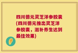 四川德元灵芝洋参胶囊(四川德元推出灵芝洋参胶囊，滋补养生达到最佳效果)