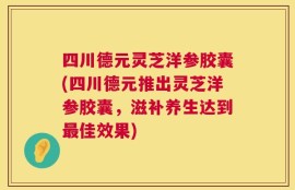 四川德元灵芝洋参胶囊(四川德元推出灵芝洋参胶囊，滋补养生达到最佳效果)