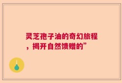 灵芝孢子油的奇幻旅程，揭开自然馈赠的”