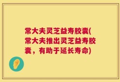 常大夫灵芝益寿胶囊(常大夫推出灵芝益寿胶囊，有助于延长寿命)