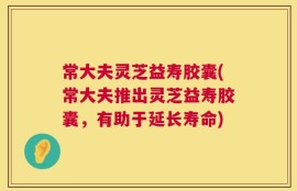 常大夫灵芝益寿胶囊(常大夫推出灵芝益寿胶囊，有助于延长寿命)