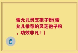 雷允儿灵芝孢子粉(雷允儿推荐的灵芝孢子粉，功效非凡！)