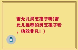 雷允儿灵芝孢子粉(雷允儿推荐的灵芝孢子粉，功效非凡！)