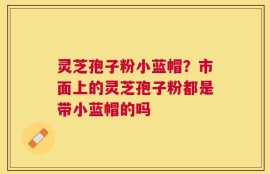 灵芝孢子粉小蓝帽？市面上的灵芝孢子粉都是带小蓝帽的吗