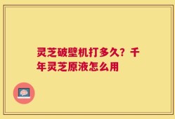 灵芝破壁机打多久？千年灵芝原液怎么用
