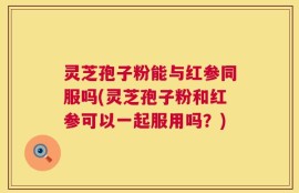 灵芝孢子粉能与红参同服吗(灵芝孢子粉和红参可以一起服用吗？)