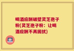 喝酒应酬破壁灵芝孢子粉(灵芝孢子粉：让喝酒应酬不再困扰)