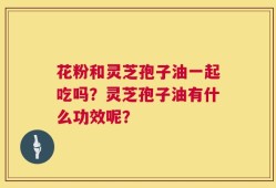 花粉和灵芝孢子油一起吃吗？灵芝孢子油有什么功效呢？