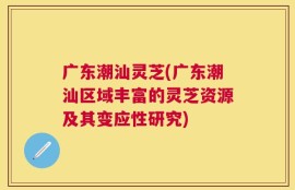 广东潮汕灵芝(广东潮汕区域丰富的灵芝资源及其变应性研究)