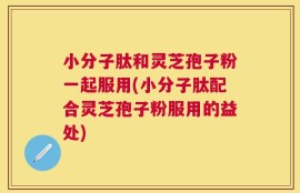 小分子肽和灵芝孢子粉一起服用(小分子肽配合灵芝孢子粉服用的益处)