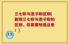 三七粉与孢子粉区别(解锁三七粉与孢子粉的区别，你需要知道这些！)
