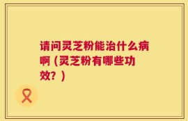 请问灵芝粉能治什么病啊 (灵芝粉有哪些功效？)
