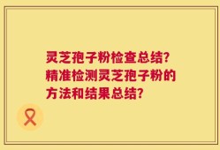 灵芝孢子粉检查总结？精准检测灵芝孢子粉的方法和结果总结？