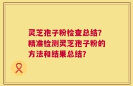 灵芝孢子粉检查总结？精准检测灵芝孢子粉的方法和结果总结？