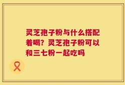 灵芝孢子粉与什么搭配着喝？灵芝孢子粉可以和三七粉一起吃吗