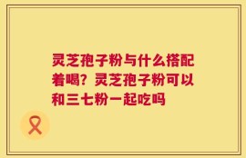 灵芝孢子粉与什么搭配着喝？灵芝孢子粉可以和三七粉一起吃吗