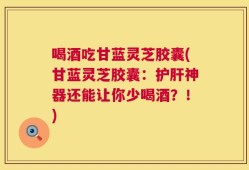 喝酒吃甘蓝灵芝胶囊(甘蓝灵芝胶囊：护肝神器还能让你少喝酒？！)