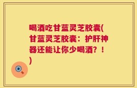 喝酒吃甘蓝灵芝胶囊(甘蓝灵芝胶囊：护肝神器还能让你少喝酒？！)