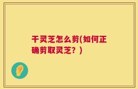 干灵芝怎么剪(如何正确剪取灵芝？)