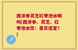 西洋参灵芝红枣泡水喝吗(西洋参、灵芝、红枣泡水饮：是否适宜？)
