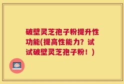 破壁灵芝孢子粉提升性功能(提高性能力？试试破壁灵芝孢子粉！)