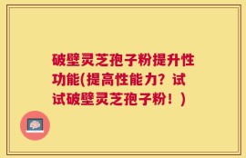 破壁灵芝孢子粉提升性功能(提高性能力？试试破壁灵芝孢子粉！)