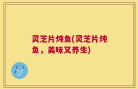 灵芝片炖鱼(灵芝片炖鱼，美味又养生)