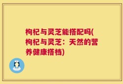 枸杞与灵芝能搭配吗(枸杞与灵芝：天然的营养健康搭档)