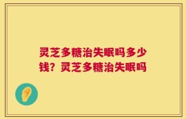 灵芝多糖治失眠吗多少钱？灵芝多糖治失眠吗